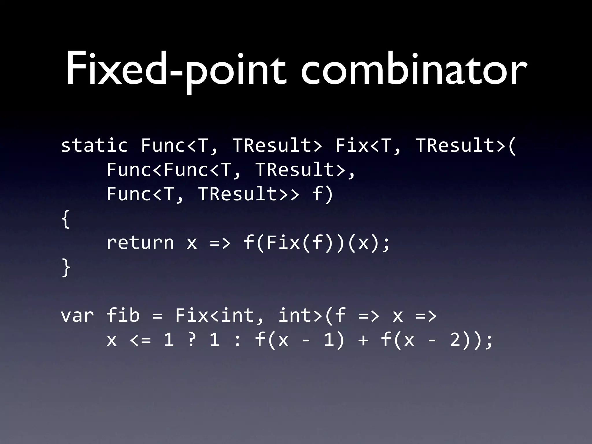 Fixed-point combinator
static	
  Func<T,	
  TResult>	
  Fix<T,	
  TResult>(
	
  	
  	
  	
  Func<Func<T,	
  TResult>,
	
  	
  	
  	
  Func<T,	
  TResult>>	
  f)
{
	
  	
  	
  	
  return	
  x	
  =>	
  f(Fix(f))(x);
}

var	
  fib	
  =	
  Fix<int,	
  int>(f	
  =>	
  x	
  =>
	
  	
  	
  	
  x	
  <=	
  1	
  ?	
  1	
  :	
  f(x	
  -­‐	
  1)	
  +	
  f(x	
  -­‐	
  2));
 