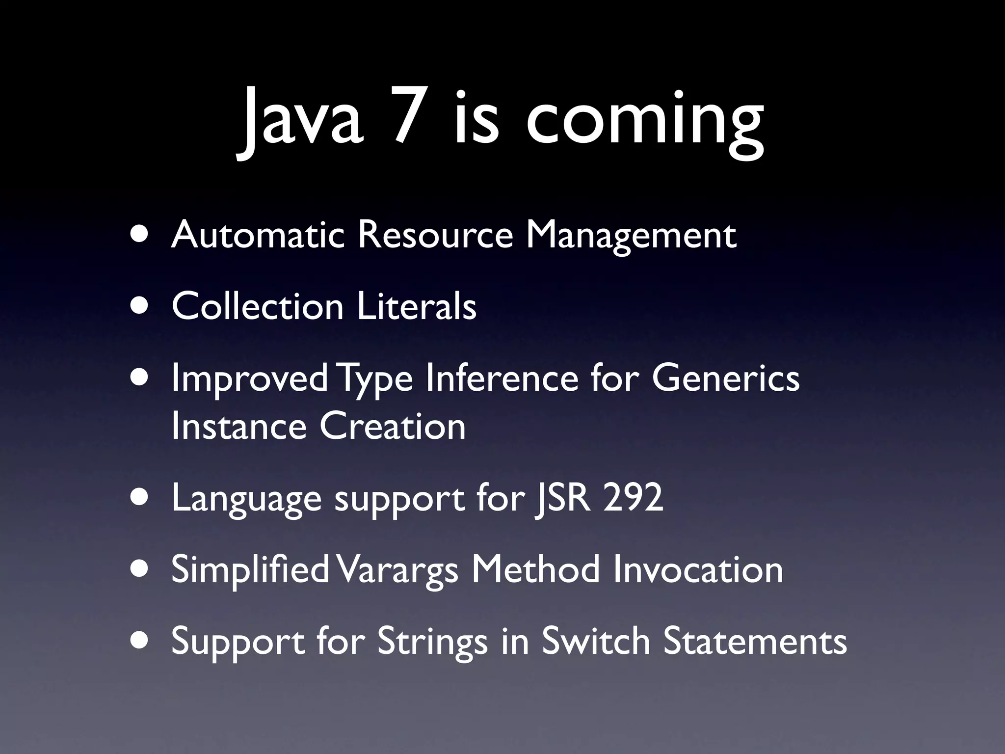 Java 7 is coming
• Automatic Resource Management
• Collection Literals
• Improved Type Inference for Generics
  Instance Creation
• Language support for JSR 292
• Simpliﬁed Varargs Method Invocation
• Support for Strings in Switch Statements
 