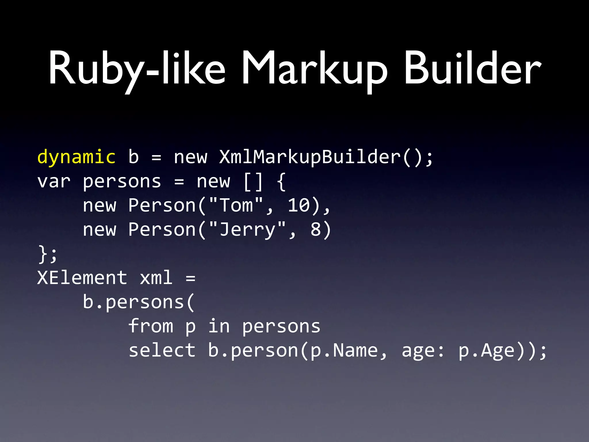 Ruby-like Markup Builder
dynamic	
  b	
  =	
  new	
  XmlMarkupBuilder();
var	
  persons	
  =	
  new	
  []	
  {
	
  	
  	
  	
  new	
  Person("Tom",	
  10),
	
  	
  	
  	
  new	
  Person("Jerry",	
  8)
};
XElement	
  xml	
  =	
  
	
  	
  	
  	
  b.persons(
	
  	
  	
  	
  	
  	
  	
  	
  from	
  p	
  in	
  persons
	
  	
  	
  	
  	
  	
  	
  	
  select	
  b.person(p.Name,	
  age:	
  p.Age));
 