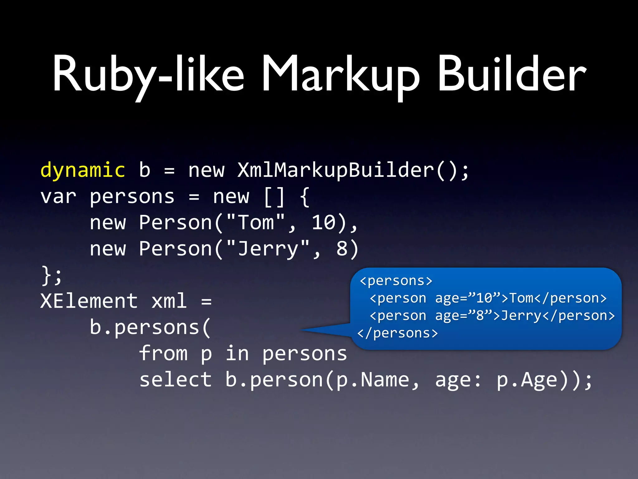 Ruby-like Markup Builder
dynamic	
  b	
  =	
  new	
  XmlMarkupBuilder();
var	
  persons	
  =	
  new	
  []	
  {
	
  	
  	
  	
  new	
  Person("Tom",	
  10),
	
  	
  	
  	
  new	
  Person("Jerry",	
  8)
};                                                            <persons>
XElement	
  xml	
  =	
                                     	
  	
  <person	
  age=”10”>Tom</person>
                                                           	
  	
  <person	
  age=”8”>Jerry</person>
	
  	
  	
  	
  b.persons(                                   </persons>
	
  	
  	
  	
  	
  	
  	
  	
  from	
  p	
  in	
  persons
	
  	
  	
  	
  	
  	
  	
  	
  select	
  b.person(p.Name,	
  age:	
  p.Age));
 
