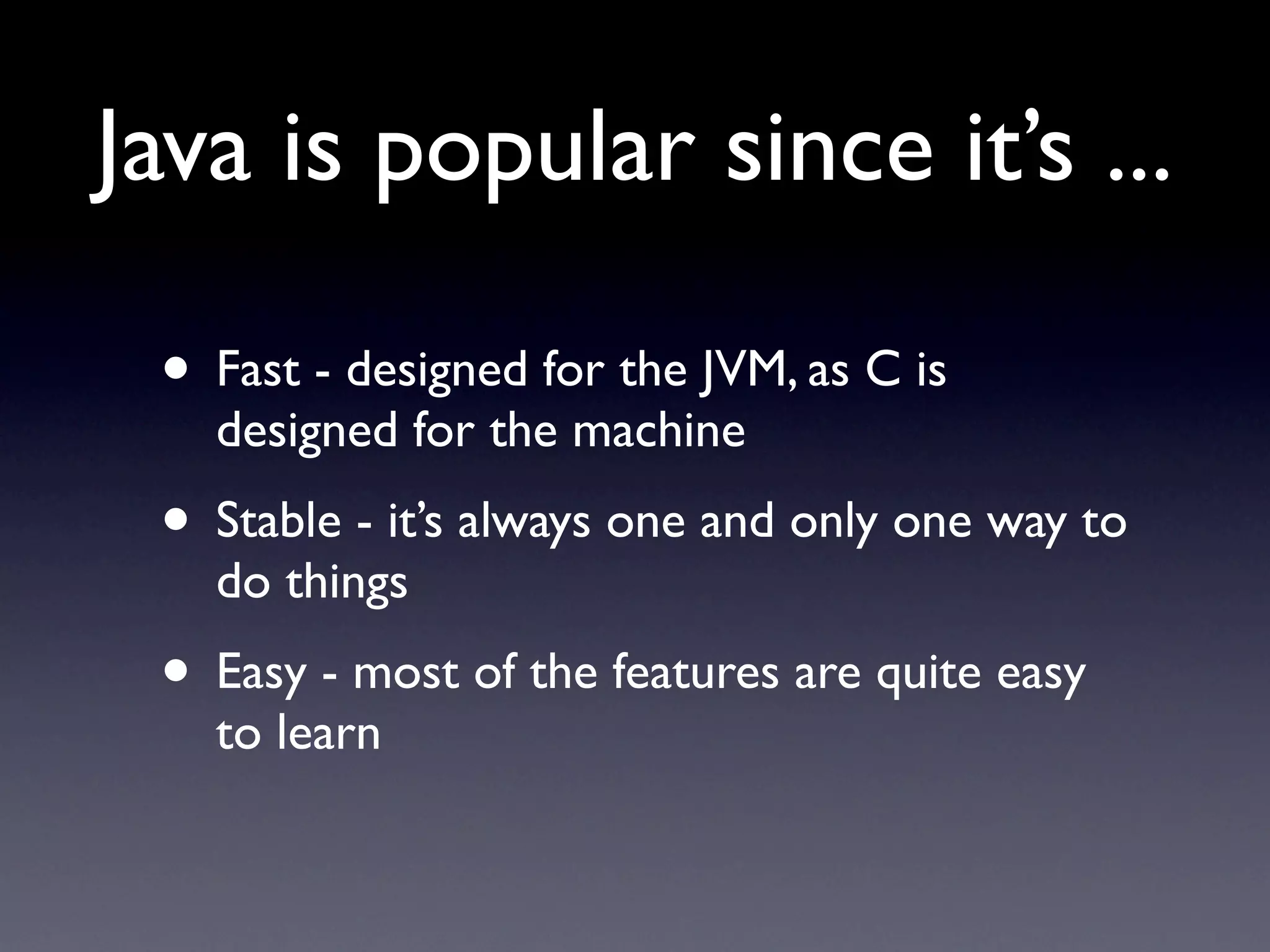 Java is popular since it’s ...

 • Fast - designed for the JVM, as C is
   designed for the machine
 • Stable - it’s always one and only one way to
   do things
 • Easy - most of the features are quite easy
   to learn
 