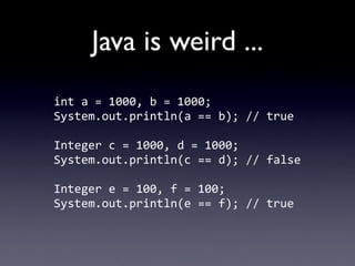 Java is weird ...
int	
  a	
  =	
  1000,	
  b	
  =	
  1000;
System.out.println(a	
  ==	
  b);	
  //	
  true

Integer	
  c	
  =	
  1000,	
  d	
  =	
  1000;
System.out.println(c	
  ==	
  d);	
  //	
  false

Integer	
  e	
  =	
  100,	
  f	
  =	
  100;
System.out.println(e	
  ==	
  f);	
  //	
  true
 