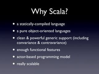 Why Scala?
• a statically-compiled language
• a pure object-oriented languages
• clean & powerful generic support (including
  convariance & contravariance)
• enough functional features
• actor-based programming model
• really scalable
 