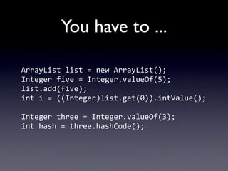 You have to ...

ArrayList	
  list	
  =	
  new	
  ArrayList();
Integer	
  five	
  =	
  Integer.valueOf(5);
list.add(five);
int	
  i	
  =	
  ((Integer)list.get(0)).intValue();

Integer	
  three	
  =	
  Integer.valueOf(3);
int	
  hash	
  =	
  three.hashCode();
 