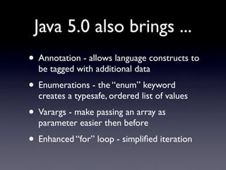 Java 5.0 also brings ...
• Annotation - allows language constructs to
  be tagged with additional data
• Enumerations - the “enum” keyword
  creates a typesafe, ordered list of values
• Varargs - make passing an array as
  parameter easier then before
• Enhanced “for” loop - simpliﬁed iteration
 