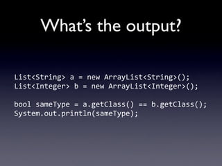 What’s the output?

List<String>	
  a	
  =	
  new	
  ArrayList<String>();
List<Integer>	
  b	
  =	
  new	
  ArrayList<Integer>();

bool	
  sameType	
  =	
  a.getClass()	
  ==	
  b.getClass();
System.out.println(sameType);
 
