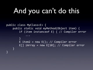 And you can’t do this
public	
  class	
  MyClass<E>	
  {
	
  	
  	
  	
  public	
  static	
  void	
  myMethod(Object	
  item)	
  {
	
  	
  	
  	
  	
  	
  	
  	
  if	
  (item	
  instanceof	
  E)	
  {	
  //	
  Compiler	
  error
	
  	
  	
  	
  	
  	
  	
  	
  	
  	
  	
  	
  ...
	
  	
  	
  	
  	
  	
  	
  	
  }
	
  	
  	
  	
  	
  	
  	
  	
  E	
  item2	
  =	
  new	
  E();	
  //	
  Compiler	
  error
	
  	
  	
  	
  	
  	
  	
  	
  E[]	
  iArray	
  =	
  new	
  E[10];	
  //	
  Compiler	
  error
	
  	
  	
  	
  }
}
 