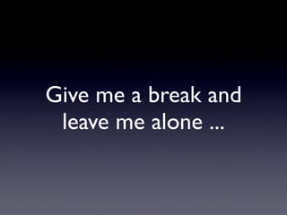 Give me a break and
 leave me alone ...
 