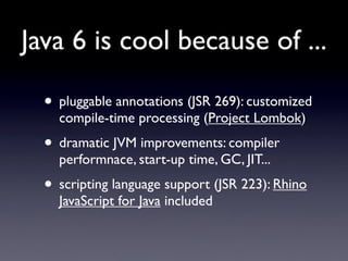 Java 6 is cool because of ...

  • pluggable annotations (JSR 269): customized
    compile-time processing (Project Lombok)
  • dramatic JVM improvements: compiler
    performnace, start-up time, GC, JIT...
  • scripting language support (JSR 223): Rhino
    JavaScript for Java included
 