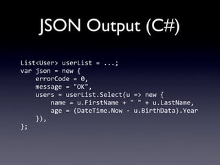 JSON Output (C#)
List<User>	
  userList	
  =	
  ...;
var	
  json	
  =	
  new	
  {
	
  	
  	
  	
  errorCode	
  =	
  0,
	
  	
  	
  	
  message	
  =	
  "OK",
	
  	
  	
  	
  users	
  =	
  userList.Select(u	
  =>	
  new	
  {
	
  	
  	
  	
  	
  	
  	
  	
  name	
  =	
  u.FirstName	
  +	
  "	
  "	
  +	
  u.LastName,
	
  	
  	
  	
  	
  	
  	
  	
  age	
  =	
  (DateTime.Now	
  -­‐	
  u.BirthData).Year
	
  	
  	
  	
  }),
};
 