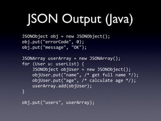 JSON Output (Java)
JSONObject	
  obj	
  =	
  new	
  JSONObject();
obj.put("errorCode",	
  0);
obj.put("message",	
  "OK");

JSONArray	
  userArray	
  =	
  new	
  JSONArray();
for	
  (User	
  u:	
  userList)	
  {
	
  	
  	
  	
  JSONObject	
  objUser	
  =	
  new	
  JSONObject();
	
  	
  	
  	
  objUser.put("name",	
  /*	
  get	
  full	
  name	
  */);
	
  	
  	
  	
  objUser.put("age",	
  /*	
  calculate	
  age	
  */);
	
  	
  	
  	
  userArray.add(objUser);
}

obj.put("users",	
  userArray);
 