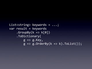 List<string>	
  keywords	
  =	
  ...;
var	
  result	
  =	
  keywords
	
  	
  	
  	
  .GroupBy(k	
  =>	
  k[0])
	
  	
  	
  	
  .ToDictionary(
	
  	
  	
  	
  	
  	
  	
  	
  g	
  =>	
  g.Key,
	
  	
  	
  	
  	
  	
  	
  	
  g	
  =>	
  g.OrderBy(k	
  =>	
  k).ToList());
 