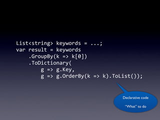 List<string>	
  keywords	
  =	
  ...;
var	
  result	
  =	
  keywords
	
  	
  	
  	
  .GroupBy(k	
  =>	
  k[0])
	
  	
  	
  	
  .ToDictionary(
	
  	
  	
  	
  	
  	
  	
  	
  g	
  =>	
  g.Key,
	
  	
  	
  	
  	
  	
  	
  	
  g	
  =>	
  g.OrderBy(k	
  =>	
  k).ToList());


                                                                Declarative code

                                                                  “What” to do
 