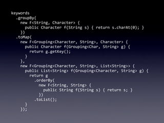 keywords
	
  	
  .groupBy(
	
  	
  	
  	
  new	
  F<String,	
  Character>	
  {
	
  	
  	
  	
  	
  	
  public	
  Character	
  f(String	
  s)	
  {	
  return	
  s.charAt(0);	
  }
	
  	
  	
  	
  })
	
  	
  .toMap(
	
  	
  	
  	
  new	
  F<Grouping<Character,	
  String>,	
  Character>	
  {
	
  	
  	
  	
  	
  	
  public	
  Character	
  f(Grouping<Char,	
  String>	
  g)	
  {	
  
	
  	
  	
  	
  	
  	
  	
  	
  return	
  g.getKey();
	
  	
  	
  	
  	
  	
  }
	
  	
  	
  	
  },
	
  	
  	
  	
  new	
  F<Grouping<Character,	
  String>,	
  List<String>>	
  {
	
  	
  	
  	
  	
  	
  public	
  List<String>	
  f(Grouping<Character,	
  String>	
  g)	
  {
	
  	
  	
  	
  	
  	
  	
  	
  return	
  g
	
  	
  	
  	
  	
  	
  	
  	
  	
  	
  .orderBy(
	
  	
  	
  	
  	
  	
  	
  	
  	
  	
  	
  	
  new	
  F<String,	
  String>	
  {
	
  	
  	
  	
  	
  	
  	
  	
  	
  	
  	
  	
  	
  	
  public	
  String	
  f(String	
  s)	
  {	
  return	
  s;	
  }
	
  	
  	
  	
  	
  	
  	
  	
  	
  	
  	
  	
  })
	
  	
  	
  	
  	
  	
  	
  	
  	
  	
  .toList();
	
  	
  	
  	
  	
  	
  }
	
  	
  	
  	
  });
 