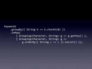keywords
	
  	
  	
  	
  .groupBy({	
  String	
  k	
  =>	
  k.charAt(0)	
  })
	
  	
  	
  	
  .toMap(
	
  	
  	
  	
  	
  	
  	
  	
  {	
  Grouping<Character,	
  String>	
  g	
  =>	
  g.getKey()	
  },
	
  	
  	
  	
  	
  	
  	
  	
  {	
  Grouping<Character,	
  String>	
  g	
  =>	
  
	
  	
  	
  	
  	
  	
  	
  	
  	
  	
  	
  	
  g.orderBy({	
  String	
  c	
  =>	
  c	
  }).toList()	
  });
 