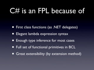 C# is an FPL because of

• First class functions (as .NET delegates)
• Elegant lambda expression syntax
• Enough type inference for most cases
• Full set of functional primitives in BCL
• Great extensibility (by extension method)
 
