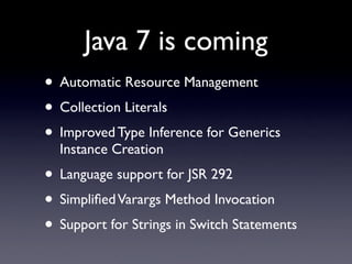 Java 7 is coming
• Automatic Resource Management
• Collection Literals
• Improved Type Inference for Generics
  Instance Creation
• Language support for JSR 292
• Simpliﬁed Varargs Method Invocation
• Support for Strings in Switch Statements
 