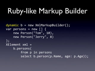 Ruby-like Markup Builder
dynamic	
  b	
  =	
  new	
  XmlMarkupBuilder();
var	
  persons	
  =	
  new	
  []	
  {
	
  	
  	
  	
  new	
  Person("Tom",	
  10),
	
  	
  	
  	
  new	
  Person("Jerry",	
  8)
};
XElement	
  xml	
  =	
  
	
  	
  	
  	
  b.persons(
	
  	
  	
  	
  	
  	
  	
  	
  from	
  p	
  in	
  persons
	
  	
  	
  	
  	
  	
  	
  	
  select	
  b.person(p.Name,	
  age:	
  p.Age));
 