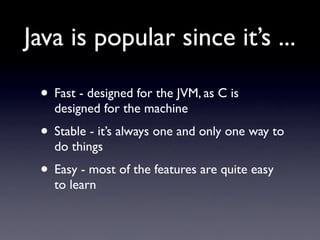 Java is popular since it’s ...

 • Fast - designed for the JVM, as C is
   designed for the machine
 • Stable - it’s always one and only one way to
   do things
 • Easy - most of the features are quite easy
   to learn
 