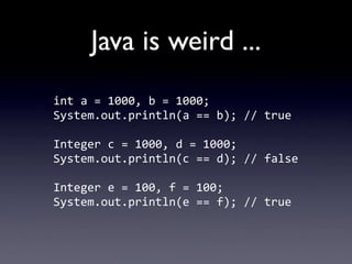 Java is weird ...
int	
  a	
  =	
  1000,	
  b	
  =	
  1000;
System.out.println(a	
  ==	
  b);	
  //	
  true

Integer	
  c	...