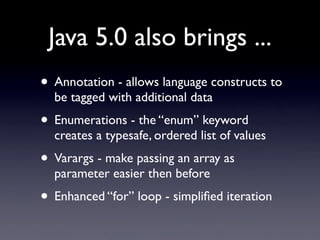 Java 5.0 also brings ...
• Annotation - allows language constructs to
  be tagged with additional data
• Enumerations - th...