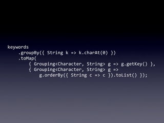 keywords
	
  	
  	
  	
  .groupBy({	
  String	
  k	
  =>	
  k.charAt(0)	
  })
	
  	
  	
  	
  .toMap(
	
  	
  	
  	
  	
  ...