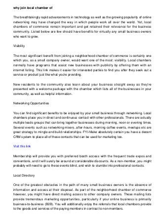 why join local chamber of
The breathtakingly rapid advancements in technology as well as the growing popularity of online
networking may have changed the way in which people work all over the world. Yet, local
chambers of commerce remain important and get retained their relevance for the business
community. Listed below are few should have benefits for virtually any small business owners
who want to grow.
Visibility
The most significant benefit from joining a neighborhood chamber of commerce is certainly one
which you, as a small company owner, would want one of the most: visibility. Local chambers
normally have programs that assist new businesses with publicity by offering them with an
internet listing. This link makes it easier for interested parties to find you after they seek out a
service or product just like what you're providing.
New residents to the community also learn about your business straight away as they're
presented with a welcome package with the chamber which lists all of the businesses in your
community, as well as helpful information.
Networking Opportunities
You can find significant benefits to be enjoyed by your small business through networking. Local
chambers place you in direct and continuous contact with other professionals. There are actually
multiple leads groups that can bring together businesses during morning, noon or evening times.
Several events such as networking mixers, after-hours, morning coffee events, meetups etc are
great strategy to mingle and build relationships. FYI-Make absolutely certain you have a decent
CRM system to place all of these contacts that can be used for marketing too.
Visit this link
Membership will provide you with preferred booth access with the frequent trade expos and
conventions, and it will surely be around at considerable discounts. As a non-member, you might
probably will need to go to these events blind, and wish to stumble into professional contacts.
Local Directory
One of the greatest obstacles in the path of many small business owners is the absence of
information and access at their disposal. As part of the neighborhood chamber of commerce
however, you might have direct mailing access to other company owners. These mailing lists
provide tremendous marketing opportunities, particularly if your online business is primarily
business-to-business (B2B). You will additionally enjoy the referrals that local chambers provide
to the goods and services of the paying members in contrast to non-members.
 