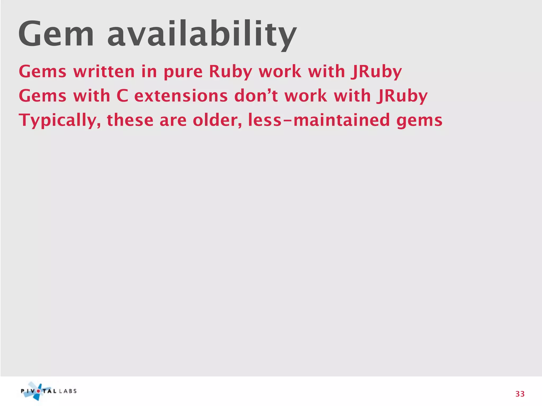 Gem availability
Gems written in pure Ruby work with JRuby
Gems with C extensions don’t work with JRuby
Typically, these are older, less-maintained gems




                                                   33
 