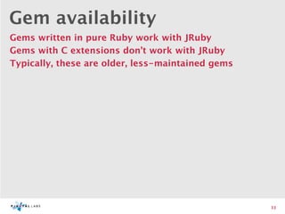 Gem availability
Gems written in pure Ruby work with JRuby
Gems with C extensions don’t work with JRuby
Typically, these are older, less-maintained gems




                                                   33
 