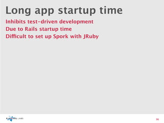 Long app startup time
Inhibits test-driven development
Due to Rails startup time
Difficult to set up Spork with JRuby




                                       36
 