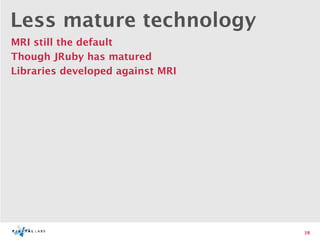 Less mature technology
MRI still the default
Though JRuby has matured
Libraries developed against MRI




                                  38
 