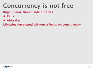 Concurrency is not free
Bugs in non-thread safe libraries
• Rails
• Airbrake
Libraries developed without a focus on concurrency




                                                     45
 