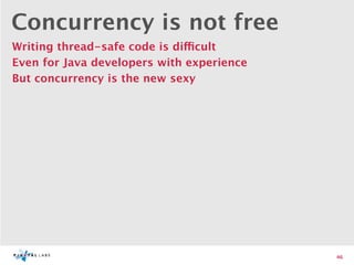 Concurrency is not free
Writing thread-safe code is difficult
Even for Java developers with experience
But concurrency is the new sexy




                                           46
 