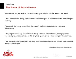 Profit Share The Power of Passive Income You could listen to the rumors – or you could profit from the truth. The Keller Williams Realty profit share model was designed to reward associates for building the company.  Your profit share is generated from the owner’s profit - it does not come from agent commissions. The program allows any Keller Williams Realty associate, affiliate broker, or employee the opportunity to participate in the profits they help generate without assuming any financial risks. You are vested after three years, and your profit share can be passed on through generations by willing it to a designee. Profit sharing dollars may vary — this is not an earnings claim. 