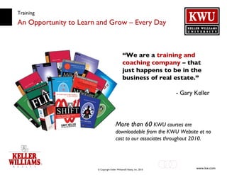 Training An Opportunity to Learn and Grow – Every Day “ We are a  training and coaching company  – that just happens to be in the business of real estate.” - Gary Keller More than 60  KWU courses are downloadable from the KWU Website at no cost to our associates throughout 2010. 