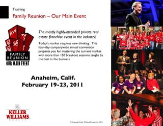 Training Family Reunion – Our Main Event The mostly highly-attended private real estate franchise event in the industry! Today’s market requires new thinking.  This four-day companywide annual convention prepares you for mastering the current market with more than 150 breakout sessions taught by the best in the business. Anaheim, Calif. February 19-23, 2011   