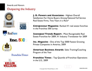 Awards and Honors Outpacing the Industry J. D. Powers and Associates  - Highest Overall Satisfaction For Home Buyers Among National Full Service Real Estate Firms, Two Years in a Row* Entrepreneur   Magazine - Ranked #1 real estate franchise in the Franchise 500 survey Swanepoel  Trends Report  - Most Recognizable Real Estate Franchise for 2009, #1 Industry Trendsetter for 2009 Inc. Magazine  - One of the Top 5000 Fastest Growing Private Companies in America, 2009 American Business Awards - Sales Training/Coaching Program of the Year Franchise Times  - Top Quartile of Franchise Operations in the U.S., 2009 