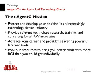 Technology eAgentC – An Agent Led Technology Group Protect and develop your position in an increasingly technology-driven industry Provide relevant technology research, training, and consulting for all KW associates Advance your career and profit by delivering powerful Internet tools Pool our resources to bring you better tools with more ROI than you could get individually The eAgentC Mission 