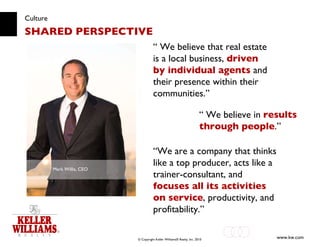 Culture SHARED PERSPECTIVE “  We believe that real estate is a local business,  driven by individual agents  and their presence within their communities.” Mark Willis, CEO “  We believe in  results through people .” “ We are a company that thinks like a top producer, acts like a trainer-consultant, and  focuses all its activities on service , productivity, and profitability.” 