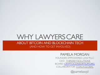 WHY LAWYERSCARE
ABOUT BITCOIN AND BLOCKCHAIN TECH
(AND HOW TO GET INVOLVED)
@pamelawjd
PAMELA MORGAN
FOUNDER: EMPOWERED LAW PLLC
CEO: THIRDKEY.SOLUTIONS
BOARD: CRYPTOCONSORTIUM.ORG
COLLABORATOR: COALA.GLOBAL
 