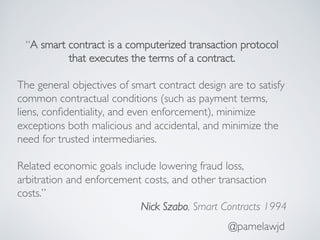 @pamelawjd
“A smart contract is a computerized transaction protocol
that executes the terms of a contract.
The general objectives of smart contract design are to satisfy
common contractual conditions (such as payment terms,
liens, conﬁdentiality, and even enforcement), minimize
exceptions both malicious and accidental, and minimize the
need for trusted intermediaries.
Related economic goals include lowering fraud loss,
arbitration and enforcement costs, and other transaction
costs.”
Nick Szabo, Smart Contracts 1994
 