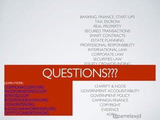 QUESTIONS???
@pamelawjd
BANKING, FINANCE, START-UPS
TAX, ESCROW
REAL PROPERTY
SECURED TRANSACTIONS
SMART CONTRACTS
ESTATE PLANNING
PROFESSIONAL RESPONSIBILITY
INTERNATIONAL LAW
CORPORATE LAW
SECURITIES LAW
EQUITY CROWDFUNDING
CHARITY & NGOS
GOVERNMENT ACCOUNTABILITY
GOVERNMENT POLICY
CAMPAIGN FINANCE
COPYRIGHT
EVIDENCE
ADR
LEARN MORE:
COMMONACCORD.ORG
PROOFOFEXISTENCE.COM
BITRATED.COM
BITGIVEFOUNDATION.ORG
COINCENTER.ORG
BLOCKCHAINWORKSHOPS.ORG
CRYPTOCONSORTIUM.ORG
 