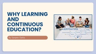 WHY LEARNING
AND
CONTINUOUS
EDUCATION?
By Sanjeev Datta
 