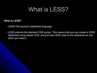 What is LESS?What is LESS?
What is LESS?
- LESS=The dynamic stylesheet language.
- LESS extends the standard CSS syntax. This means that you can create a LESS
stylesheet using regular CSS, and just add LESS code to the stylesheet as and
when you need it.
 