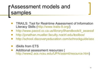 Assessment models and samples TRAILS: Tool for Real-time Assessment of Information Literacy Skills ( http://www.trails-9.org/ )  http://www.paccd.cc.ca.us/library/ilhandbook/il_assessform.htm http://jonathan.mueller.faculty.noctrl.edu/toolbox/   http://school.discoveryeducation.com/schrockguide/assess.html   iSkills from ETS Additional assessment resources ( http://www2.acs.ncsu.edu/UPA/assmt/resource.htm )  