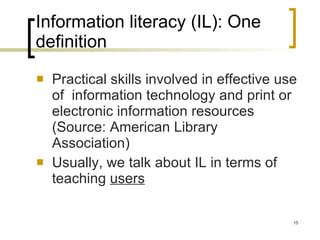 Information literacy (IL): One definition Practical skills involved in effective use of  information technology and print or electronic information resources (Source: American Library Association) Usually, we talk about IL in terms of teaching  users 