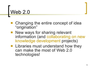 Web 2.0 Changing the entire concept of idea “origination” New ways for sharing relevant information (and  collaborating on new knowledge development  projects) Libraries must understand how they can make the most of Web 2.0 technologies! 