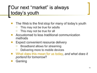 Our next “market” is always today’s youth The Web is the first stop for many of today’s youth This may not be true for adults This may not be true for all Accustomed to less traditional communication methods Expect convenient resource delivery Broadband allows for streaming Delivering more to mobile devices What does this mean for us today ,  and what does it portend for tomorrow ? Gaming 