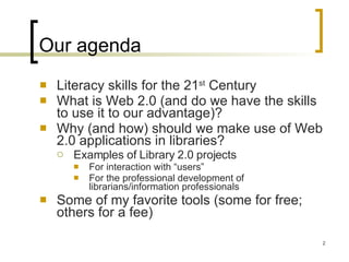 Our agenda Literacy skills for the 21 st  Century What is Web 2.0 (and do we have the skills to use it to our advantage)? Why (and how) should we make use of Web 2.0 applications in libraries? Examples of Library 2.0 projects For interaction with “users” For the professional development of librarians/information professionals Some of my favorite tools (some for free; others for a fee) 