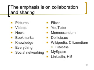 The emphasis is on collaboration and sharing Pictures Videos News Bookmarks Knowledge Everything Social networking Flickr YouTube Memeorandum Del.icio.us Wikipedia, Citizendium Freebase MySpace LinkedIn, Hi5 